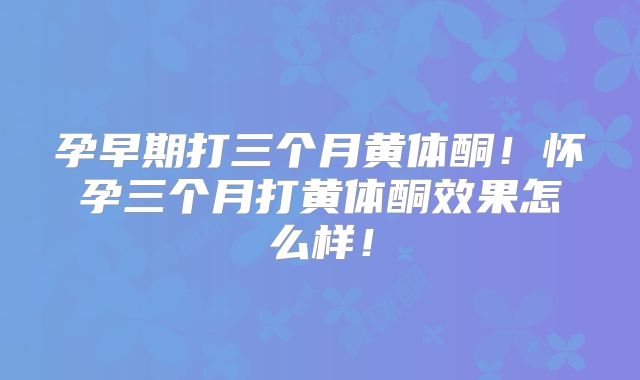 孕早期打三个月黄体酮！怀孕三个月打黄体酮效果怎么样！