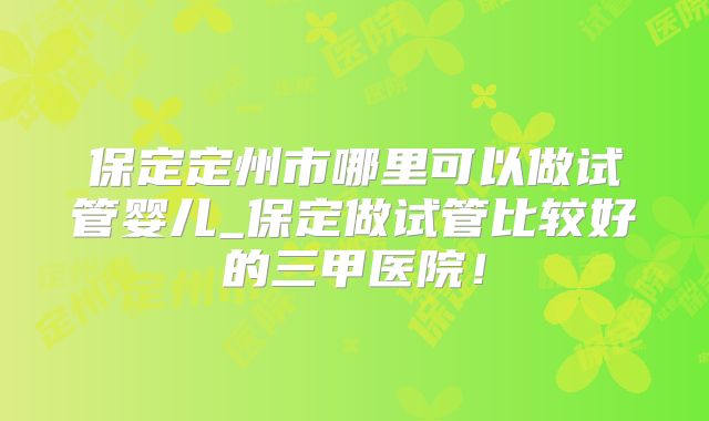 保定定州市哪里可以做试管婴儿_保定做试管比较好的三甲医院!