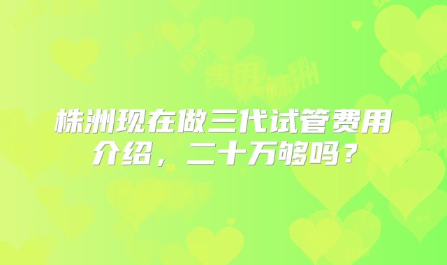 株洲现在做三代试管费用介绍，二十万够吗？