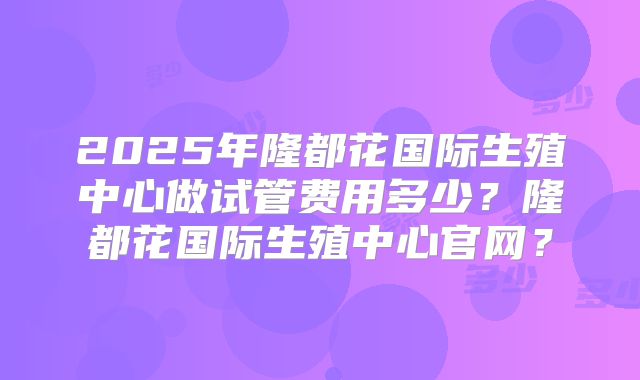2025年隆都花国际生殖中心做试管费用多少？隆都花国际生殖中心官网？