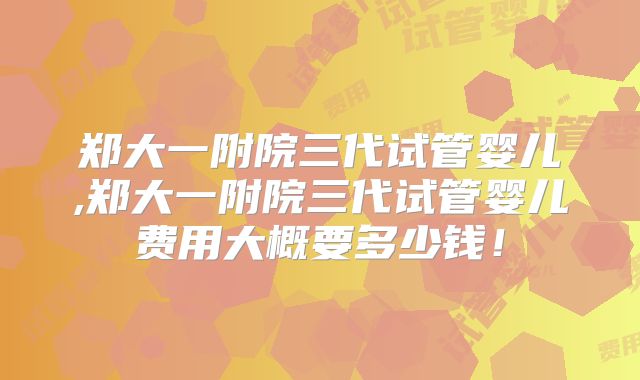 郑大一附院三代试管婴儿,郑大一附院三代试管婴儿费用大概要多少钱！