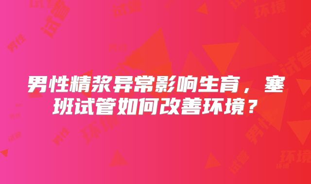 男性精浆异常影响生育，塞班试管如何改善环境？