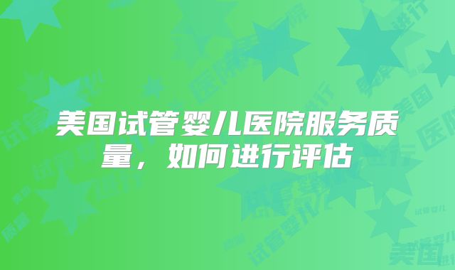 美国试管婴儿医院服务质量，如何进行评估