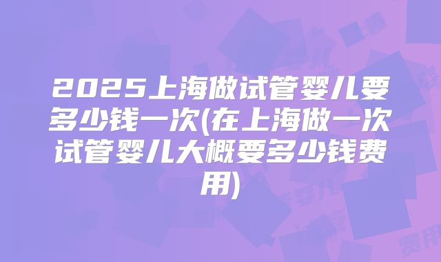 2025上海做试管婴儿要多少钱一次(在上海做一次试管婴儿大概要多少钱费用)
