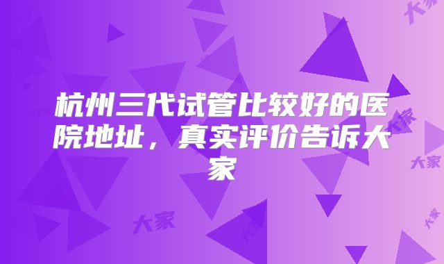 杭州三代试管比较好的医院地址，真实评价告诉大家