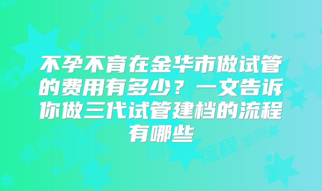 不孕不育在金华市做试管的费用有多少？一文告诉你做三代试管建档的流程有哪些