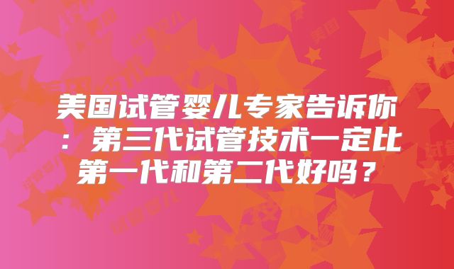美国试管婴儿专家告诉你：第三代试管技术一定比第一代和第二代好吗？