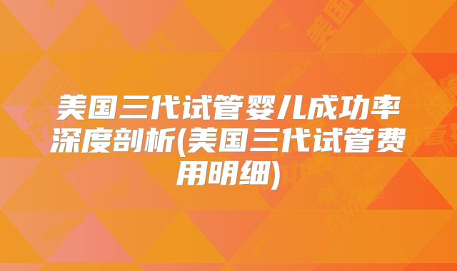 美国三代试管婴儿成功率深度剖析(美国三代试管费用明细)