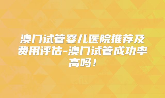 澳门试管婴儿医院推荐及费用评估-澳门试管成功率高吗！