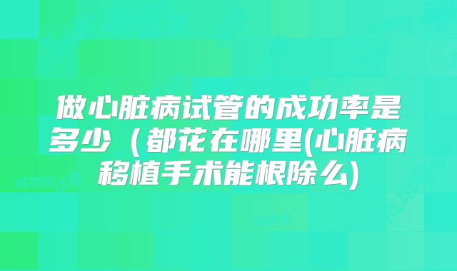 做心脏病试管的成功率是多少（都花在哪里(心脏病移植手术能根除么)