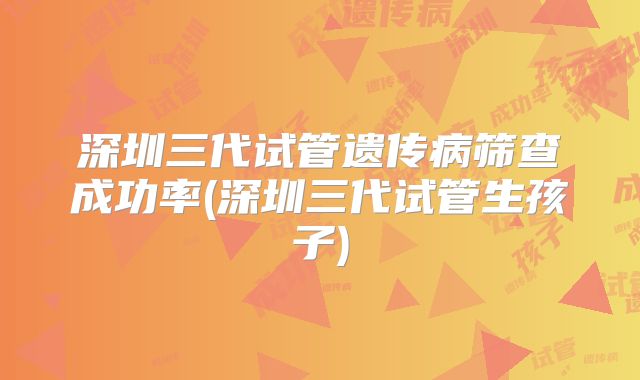 深圳三代试管遗传病筛查成功率(深圳三代试管生孩子)