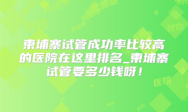 柬埔寨试管成功率比较高的医院在这里排名_柬埔寨试管要多少钱呀！