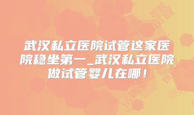 武汉私立医院试管这家医院稳坐第一_武汉私立医院做试管婴儿在哪!