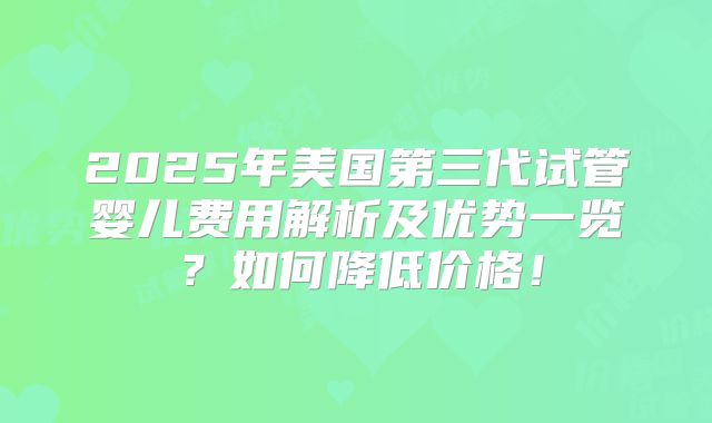 2025年美国第三代试管婴儿费用解析及优势一览?如何降低价格!