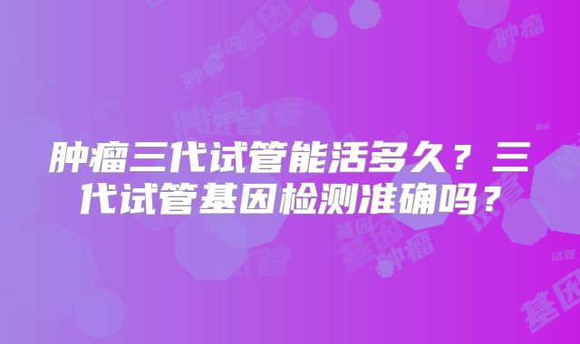 肿瘤三代试管能活多久？三代试管基因检测准确吗？