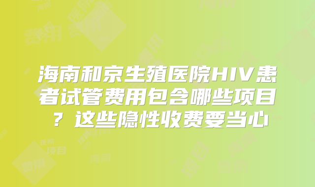 海南和京生殖医院HIV患者试管费用包含哪些项目？这些隐性收费要当心