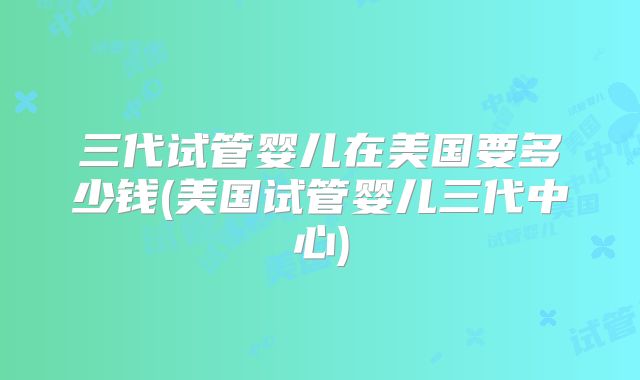 三代试管婴儿在美国要多少钱(美国试管婴儿三代中心)