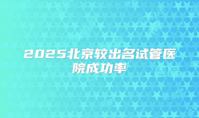 2025北京较出名试管医院成功率