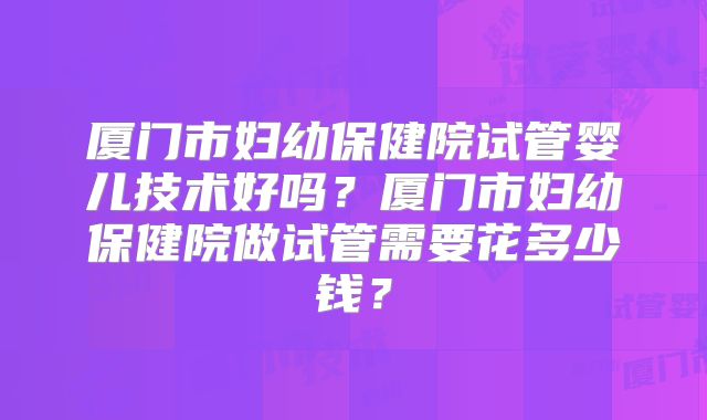 厦门市妇幼保健院试管婴儿技术好吗?厦门市妇幼保健院做试管需要花多少钱?
