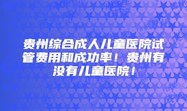 贵州综合成人儿童医院试管费用和成功率！贵州有没有儿童医院！