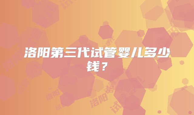洛阳第三代试管婴儿多少钱？