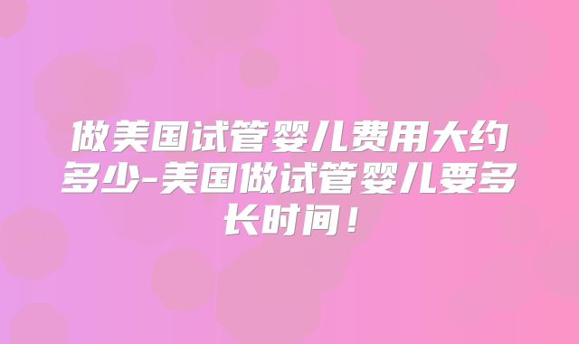 做美国试管婴儿费用大约多少-美国做试管婴儿要多长时间！