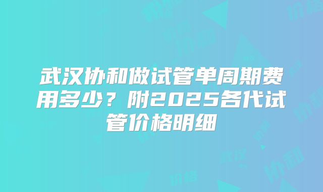 武汉协和做试管单周期费用多少？附2025各代试管价格明细