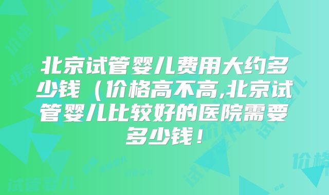 北京试管婴儿费用大约多少钱（价格高不高,北京试管婴儿比较好的医院需要多少钱！