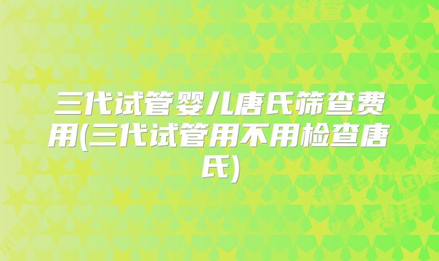 三代试管婴儿唐氏筛查费用(三代试管用不用检查唐氏)