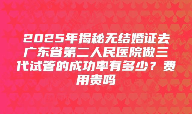 2025年揭秘无结婚证去广东省第二人民医院做三代试管的成功率有多少？费用贵吗