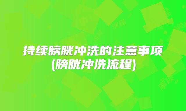 持续膀胱冲洗的注意事项(膀胱冲洗流程)