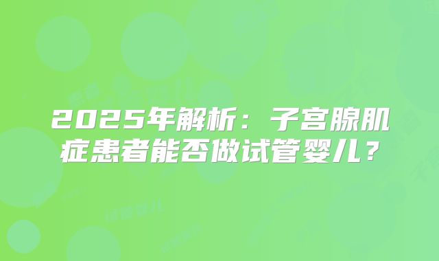 2025年解析：子宫腺肌症患者能否做试管婴儿？