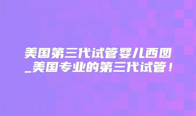 美国第三代试管婴儿西囡_美国专业的第三代试管！