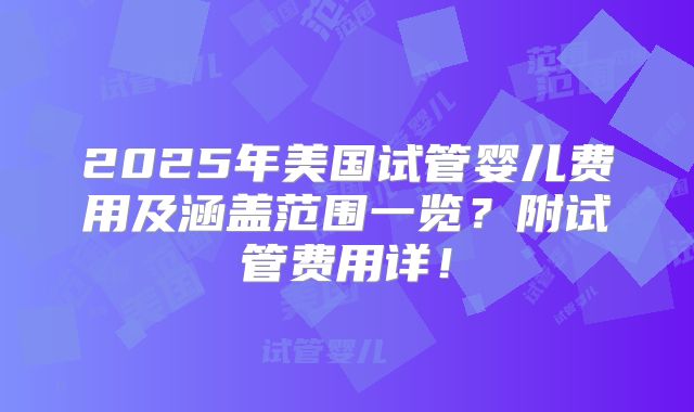 2025年美国试管婴儿费用及涵盖范围一览？附试管费用详！