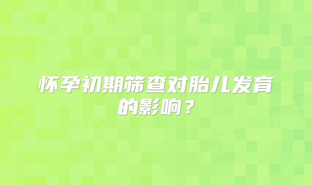 怀孕初期筛查对胎儿发育的影响?