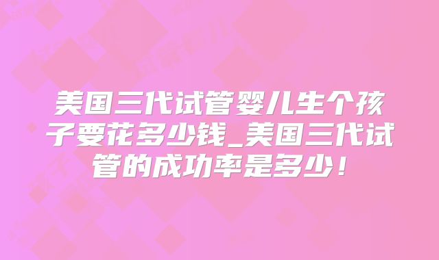 美国三代试管婴儿生个孩子要花多少钱_美国三代试管的成功率是多少!