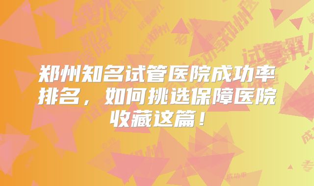 郑州知名试管医院成功率排名，如何挑选保障医院收藏这篇！