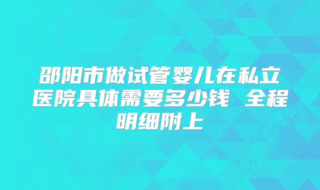邵阳市做试管婴儿在私立医院具体需要多少钱 全程明细附上