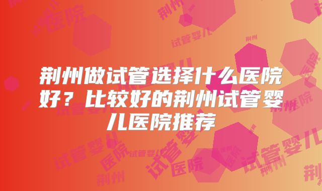 荆州做试管选择什么医院好？比较好的荆州试管婴儿医院推荐