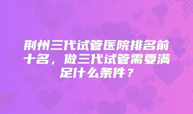荆州三代试管医院排名前十名，做三代试管需要满足什么条件？