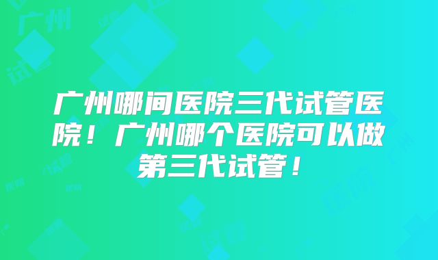 广州哪间医院三代试管医院！广州哪个医院可以做第三代试管！