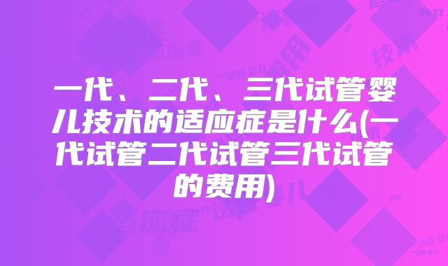 一代、二代、三代试管婴儿技术的适应症是什么(一代试管二代试管三代试管的费用)