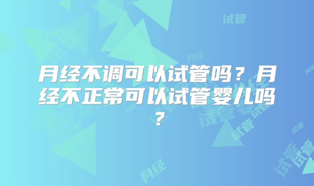 月经不调可以试管吗？月经不正常可以试管婴儿吗？