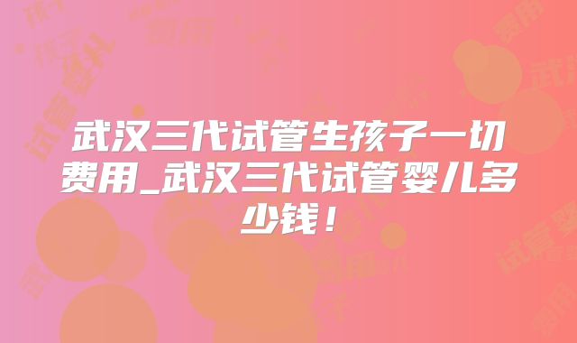 武汉三代试管生孩子一切费用_武汉三代试管婴儿多少钱！