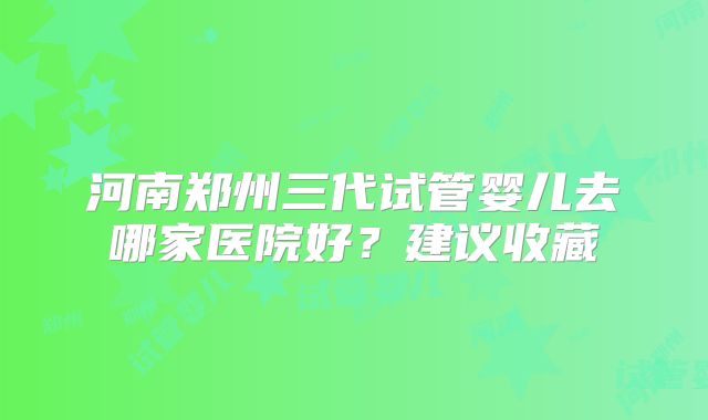 河南郑州三代试管婴儿去哪家医院好？建议收藏