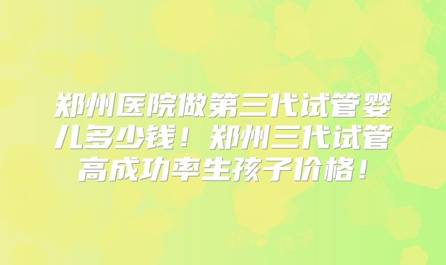郑州医院做第三代试管婴儿多少钱！郑州三代试管高成功率生孩子价格！
