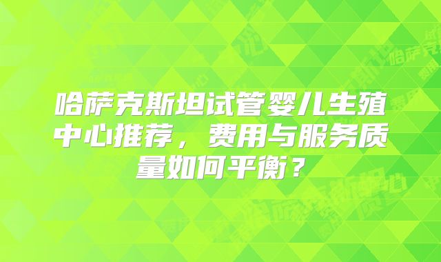 哈萨克斯坦试管婴儿生殖中心推荐，费用与服务质量如何平衡？
