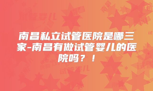 南昌私立试管医院是哪三家-南昌有做试管婴儿的医院吗?!
