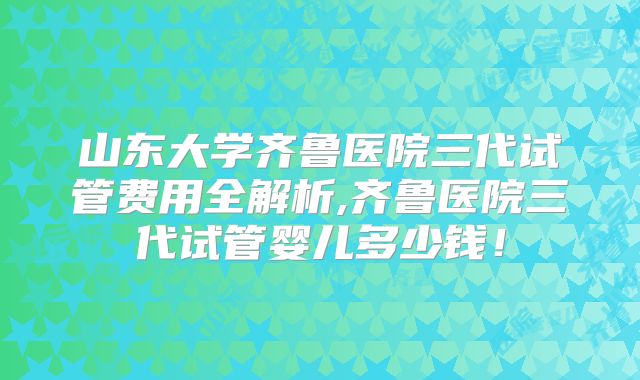 山东大学齐鲁医院三代试管费用全解析,齐鲁医院三代试管婴儿多少钱！