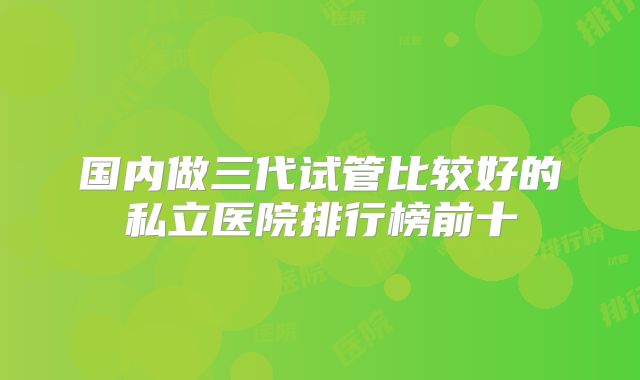 国内做三代试管比较好的私立医院排行榜前十